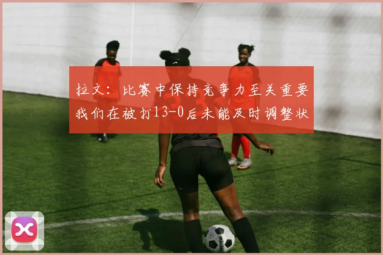 拉文：比赛中保持竞争力至关重要我们在被打13-0后未能及时调整状态