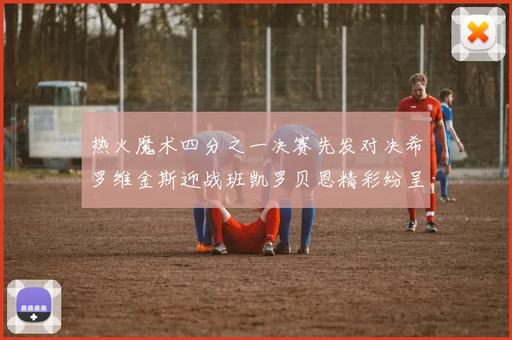 热火魔术四分之一决赛先发对决希罗维金斯迎战班凯罗贝恩精彩纷呈