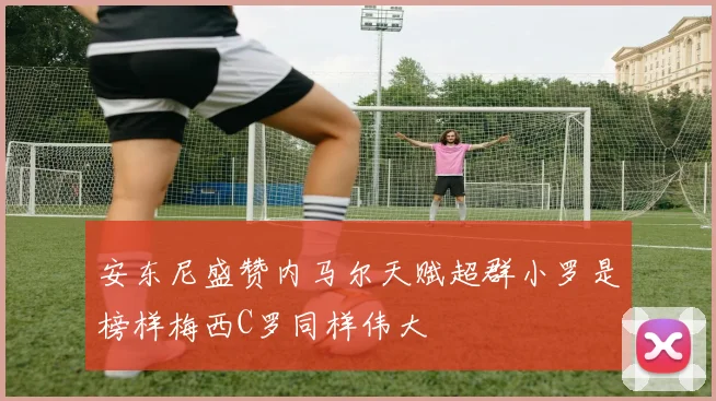 安东尼盛赞内马尔天赋超群小罗是榜样梅西C罗同样伟大