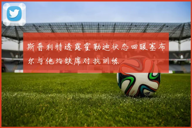 斯普利特透露霍勒迪状态回暖塞布尔与他均缺席对抗训练