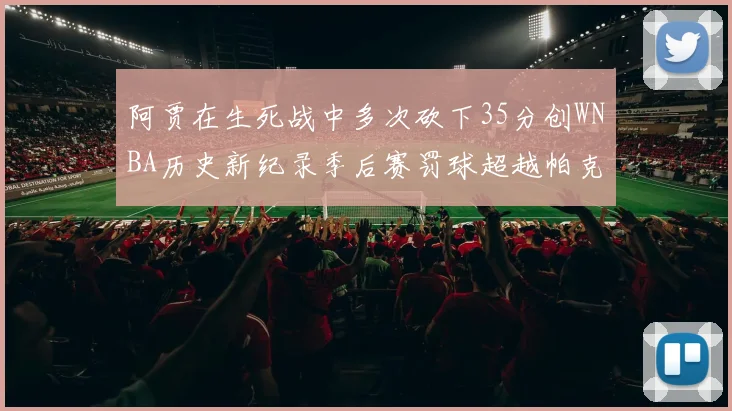 阿贾在生死战中多次砍下35分创WNBA历史新纪录季后赛罚球超越帕克荣登第五位
