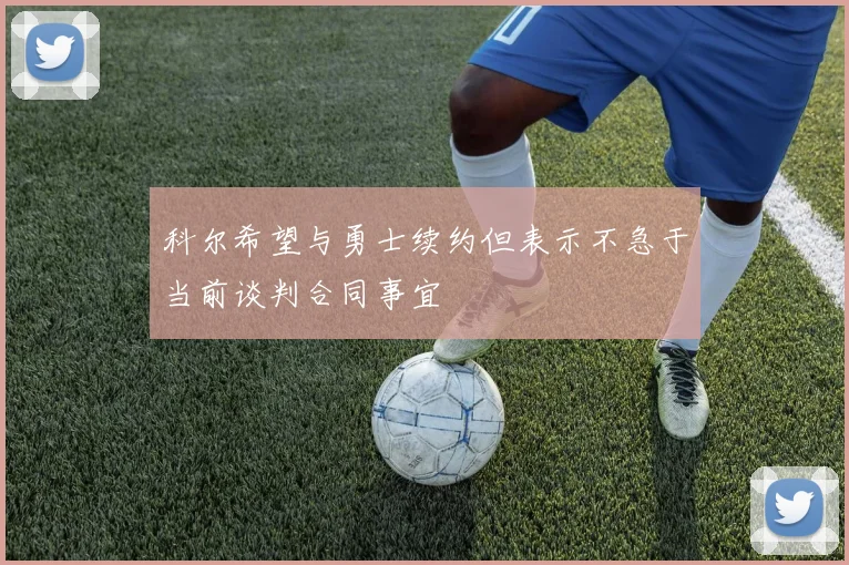 科尔希望与勇士续约但表示不急于当前谈判合同事宜