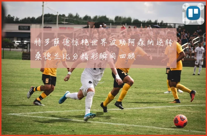 特罗萨德惊艳世界波助阿森纳逆转桑德兰比分精彩瞬间回顾