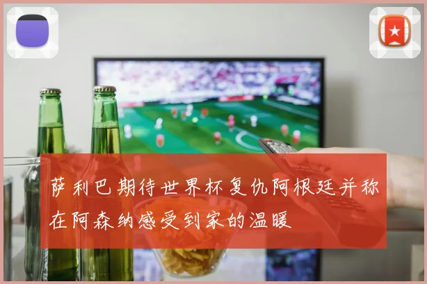 萨利巴期待世界杯复仇阿根廷并称在阿森纳感受到家的温暖
