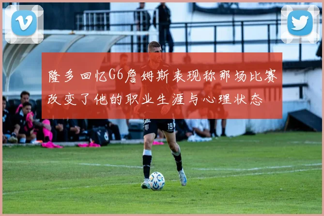 隆多回忆G6詹姆斯表现称那场比赛改变了他的职业生涯与心理状态