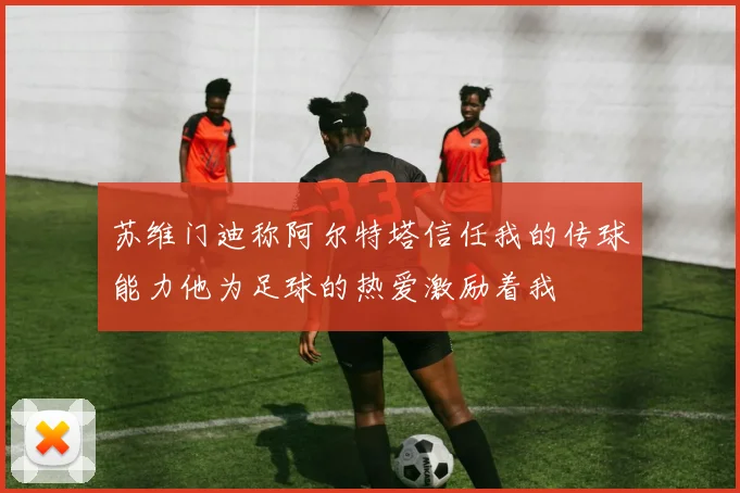 苏维门迪称阿尔特塔信任我的传球能力他为足球的热爱激励着我