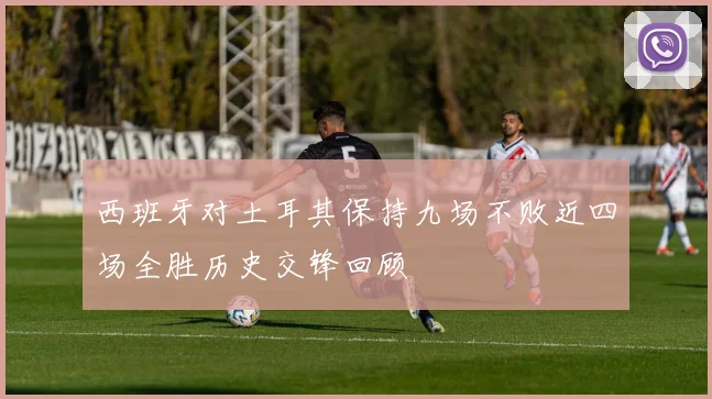 西班牙对土耳其保持九场不败近四场全胜历史交锋回顾