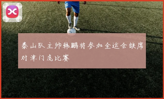 泰山队主帅韩鹏将参加全运会缺席对津门虎比赛