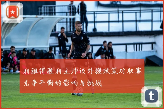 利雅得胜利主帅谈外援政策对联赛竞争平衡的影响与挑战