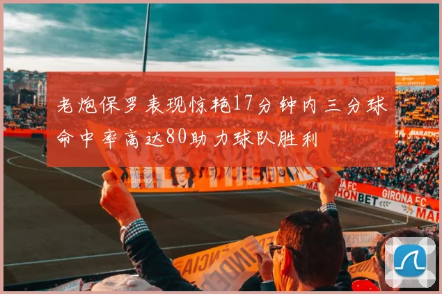 老炮保罗表现惊艳17分钟内三分球命中率高达80助力球队胜利