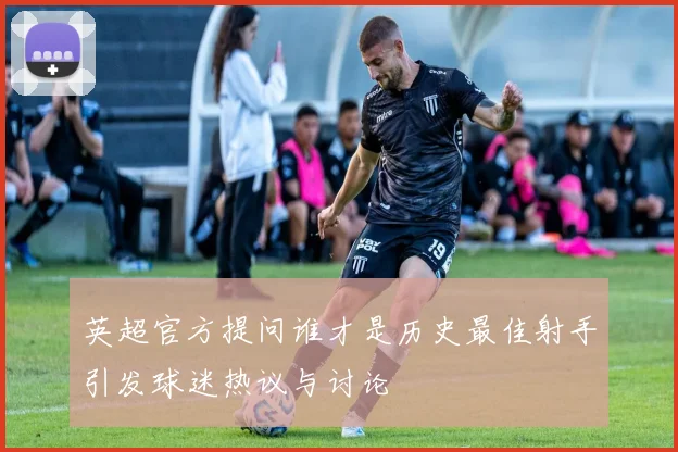 英超官方提问谁才是历史最佳射手引发球迷热议与讨论