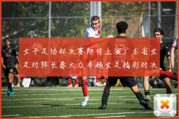 女子足协杯决赛即将上演广东省女足对阵长春大众卓越女足精彩对决在12月24日19点开启