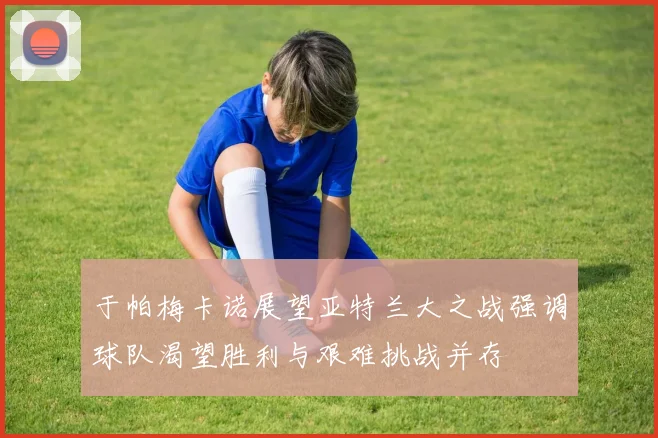于帕梅卡诺展望亚特兰大之战强调球队渴望胜利与艰难挑战并存