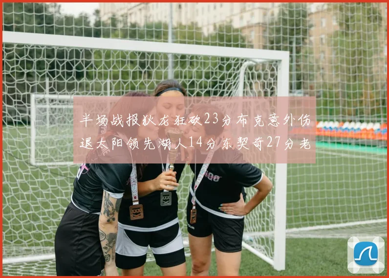 半场战报狄龙狂砍23分布克意外伤退太阳领先湖人14分东契奇27分老詹仅得4分