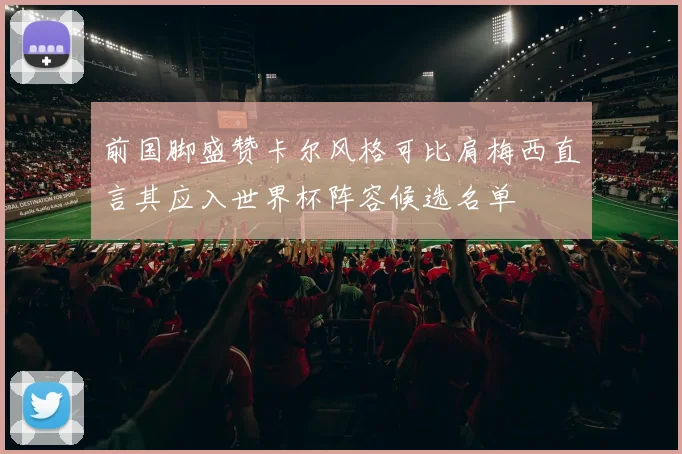 前国脚盛赞卡尔风格可比肩梅西直言其应入世界杯阵容候选名单
